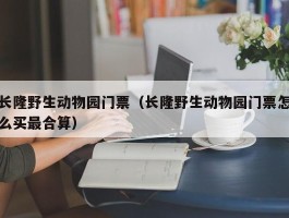 长隆野生动物园门票（长隆野生动物园门票怎么买最合算）