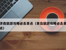 济南旅游攻略必去景点（青岛旅游攻略必去景点）