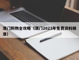澳门购物全攻略（澳门2023年免费资料精准）