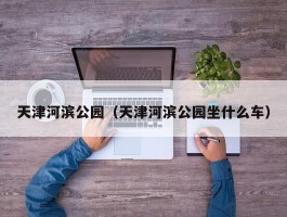 天津河滨公园（天津河滨公园坐什么车）