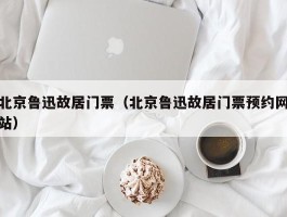 北京鲁迅故居门票（北京鲁迅故居门票预约网站）