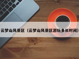 云梦山风景区（云梦山风景区游玩多长时间）