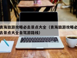 青海旅游攻略必去景点大全（青海旅游攻略必去景点大全自驾游路线）