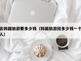 去韩国旅游要多少钱（韩国旅游团多少钱一个人）