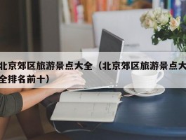 北京郊区旅游景点大全（北京郊区旅游景点大全排名前十）