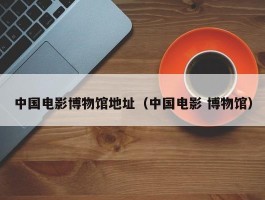 中国电影博物馆地址（中国电影 博物馆）