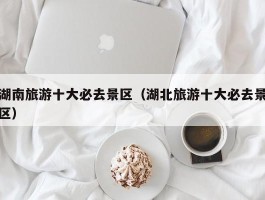 湖南旅游十大必去景区（湖北旅游十大必去景区）