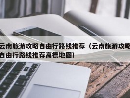 云南旅游攻略自由行路线推荐（云南旅游攻略自由行路线推荐高德地图）