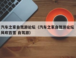 汽车之家自驾游论坛（汽车之家自驾游论坛 风吹百雪 自驾游）