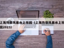 上海热带风暴水上乐园（上海热带风暴水上乐园2023）