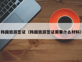 韩国旅游签证（韩国旅游签证需要什么材料）