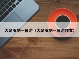 大足石刻一日游（大足石刻一日游作文）