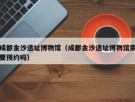 成都金沙遗址博物馆（成都金沙遗址博物馆需要预约吗）