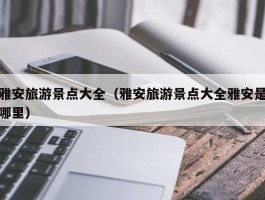 雅安旅游景点大全（雅安旅游景点大全雅安是哪里）