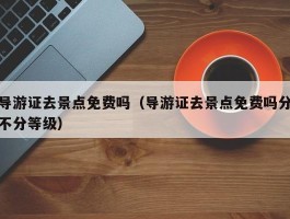 导游证去景点免费吗（导游证去景点免费吗分不分等级）
