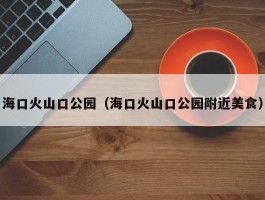 海口火山口公园（海口火山口公园附近美食）