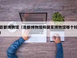 首都博物馆（首都博物馆和国家博物馆哪个好）