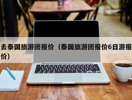 去泰国旅游团报价（泰国旅游团报价6日游报价）