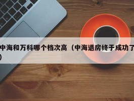 中海和万科哪个档次高（中海退房终于成功了）