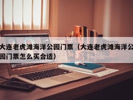 大连老虎滩海洋公园门票（大连老虎滩海洋公园门票怎么买合适）
