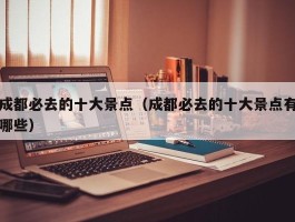成都必去的十大景点（成都必去的十大景点有哪些）