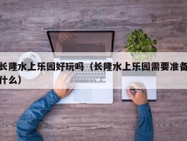 长隆水上乐园好玩吗（长隆水上乐园需要准备什么）