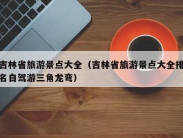 吉林省旅游景点大全（吉林省旅游景点大全排名自驾游三角龙弯）