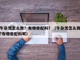 牛杂煲怎么做？有哪些配料？（牛杂煲怎么做?有哪些配料呢）