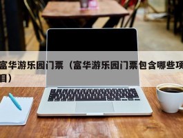 富华游乐园门票（富华游乐园门票包含哪些项目）