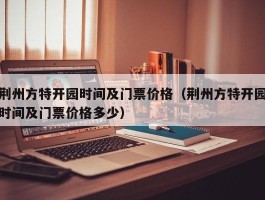 荆州方特开园时间及门票价格（荆州方特开园时间及门票价格多少）