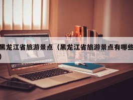 黑龙江省旅游景点（黑龙江省旅游景点有哪些）