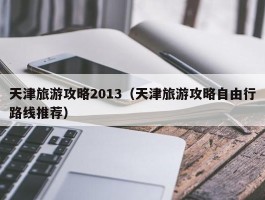 天津旅游攻略2013（天津旅游攻略自由行路线推荐）