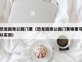 恐龙园夜公园门票（恐龙园夜公园门票哪里可以买到）