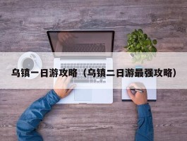 乌镇一日游攻略（乌镇二日游最强攻略）