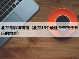 北京电影博物馆（北京15个最适合带孩子去玩的地方）