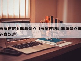 石家庄附近旅游景点（石家庄附近旅游景点推荐自驾游）