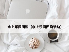 水上乐园团购（水上乐园团购活动）