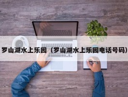 罗山湖水上乐园（罗山湖水上乐园电话号码）