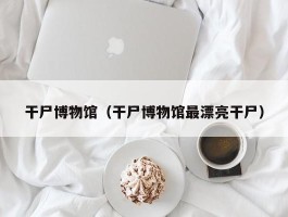 干尸博物馆（干尸博物馆最漂亮干尸）