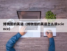 博物馆的英语（博物馆的英语怎么读science）