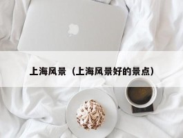 上海风景（上海风景好的景点）