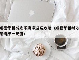 顺德华侨城欢乐海岸游玩攻略（顺德华侨城欢乐海岸一天游）