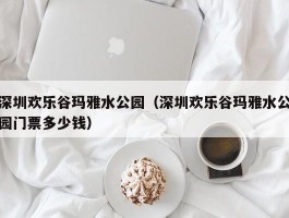 深圳欢乐谷玛雅水公园（深圳欢乐谷玛雅水公园门票多少钱）