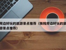 周边好玩的旅游景点推荐（衡阳周边好玩的旅游景点推荐）