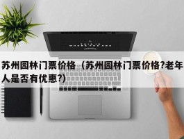 苏州园林门票价格（苏州园林门票价格?老年人是否有优惠?）