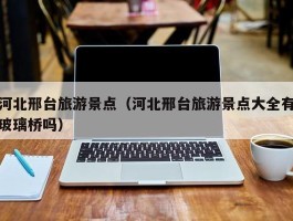 河北邢台旅游景点（河北邢台旅游景点大全有玻璃桥吗）