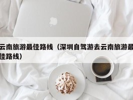 云南旅游最佳路线（深圳自驾游去云南旅游最佳路线）