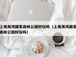 上海海湾国家森林公园好玩吗（上海海湾国家森林公园好玩吗）