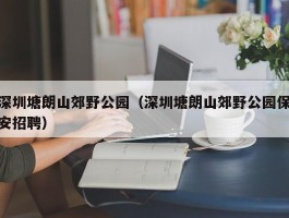 深圳塘朗山郊野公园（深圳塘朗山郊野公园保安招聘）