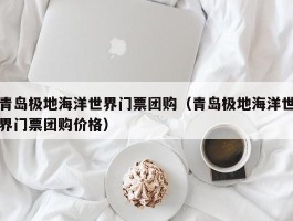 青岛极地海洋世界门票团购（青岛极地海洋世界门票团购价格）